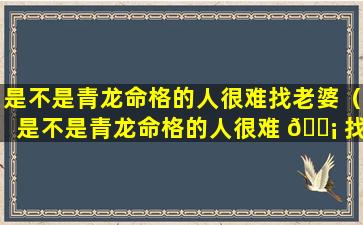 是不是青龙命格的人很难找老婆（是不是青龙命格的人很难 🐡 找老婆呀）